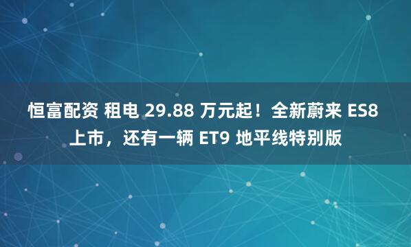 恒富配资 租电 29.88 万元起！全新蔚来 ES8 上市，还有一辆 ET9 地平线特别版