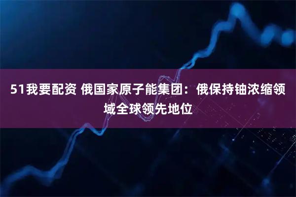 51我要配资 俄国家原子能集团：俄保持铀浓缩领域全球领先地位