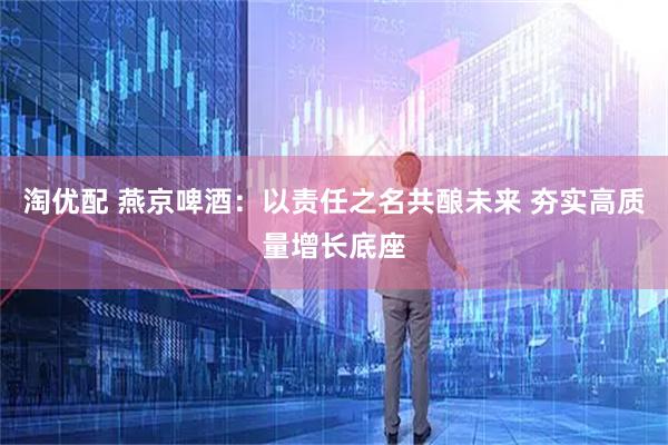 淘优配 燕京啤酒：以责任之名共酿未来 夯实高质量增长底座
