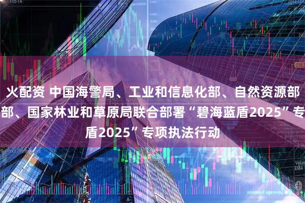 火配资 中国海警局、工业和信息化部、自然资源部、生态环境部、国家林业和草原局联合部署“碧海蓝盾2025”专项执法行动