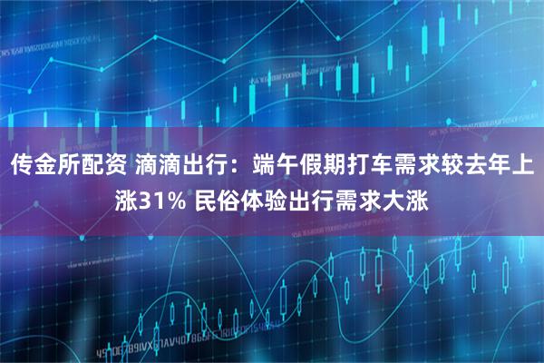 传金所配资 滴滴出行：端午假期打车需求较去年上涨31% 民俗体验出行需求大涨