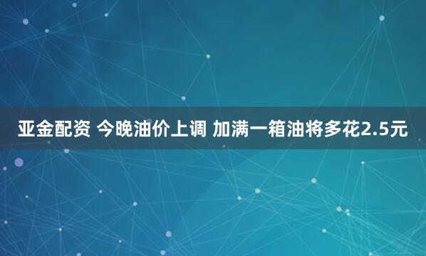 亚金配资 今晚油价上调 加满一箱油将多花2.5元