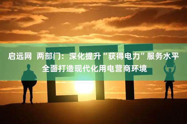 启远网  两部门：深化提升“获得电力”服务水平 全面打造现代化用电营商环境