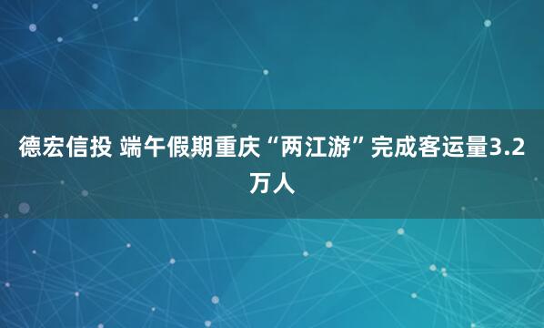 德宏信投 端午假期重庆“两江游”完成客运量3.2万人