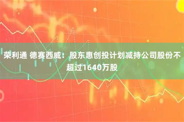 荣利通 德赛西威：股东惠创投计划减持公司股份不超过1640万股