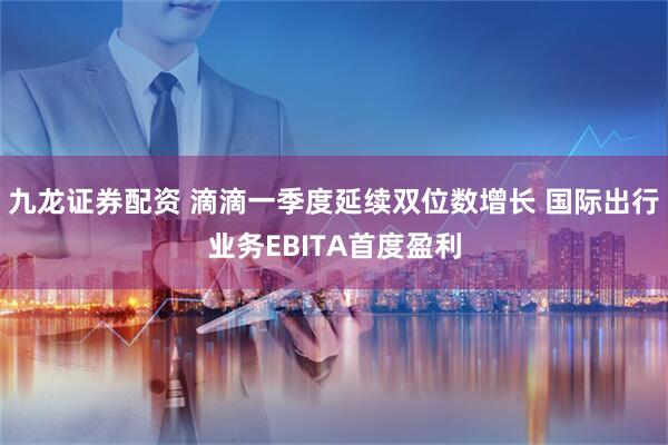 九龙证券配资 滴滴一季度延续双位数增长 国际出行业务EBITA首度盈利