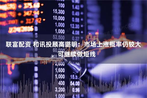 联富配资 和讯投顾高璐明：市场上涨概率仍较大，可继续做短线