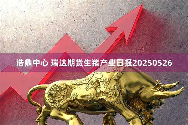 浩鼎中心 瑞达期货生猪产业日报20250526