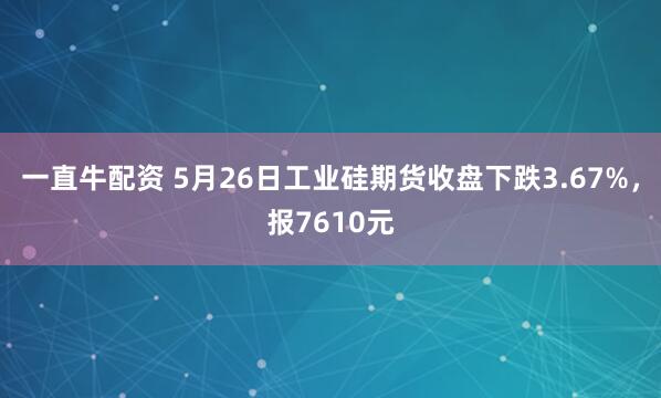 一直牛配资 5月26日工业硅期货收盘下跌3.67%，报7610元