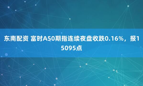 东南配资 富时A50期指连续夜盘收跌0.16%，报15095点