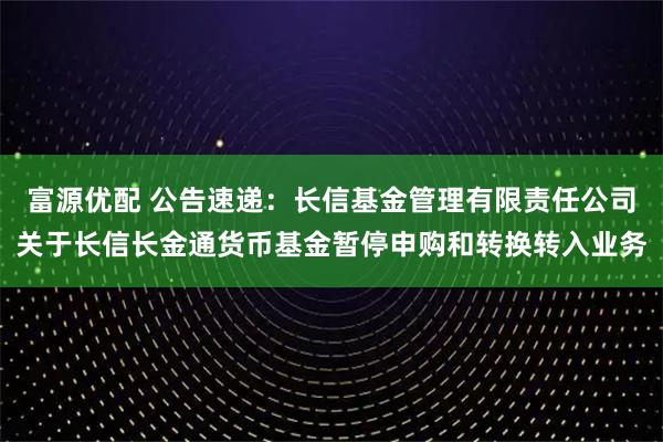 富源优配 公告速递：长信基金管理有限责任公司关于长信长金通货币基金暂停申购和转换转入业务