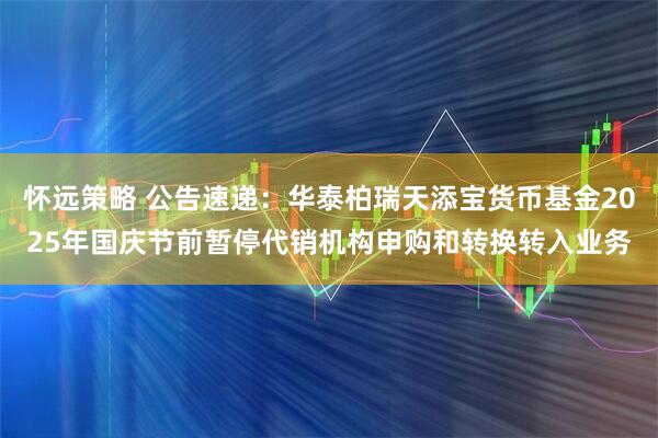 怀远策略 公告速递：华泰柏瑞天添宝货币基金2025年国庆节前暂停代销机构申购和转换转入业务