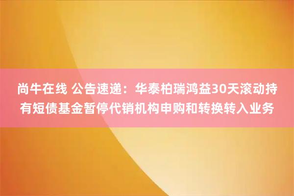 尚牛在线 公告速递：华泰柏瑞鸿益30天滚动持有短债基金暂停代销机构申购和转换转入业务