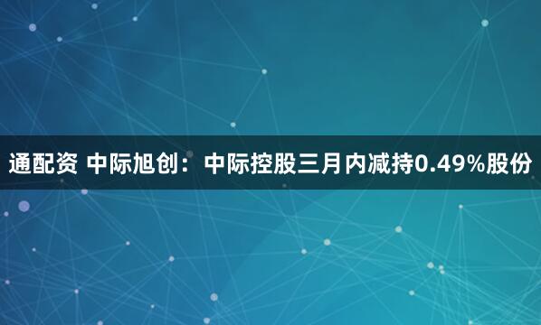 通配资 中际旭创：中际控股三月内减持0.49%股份