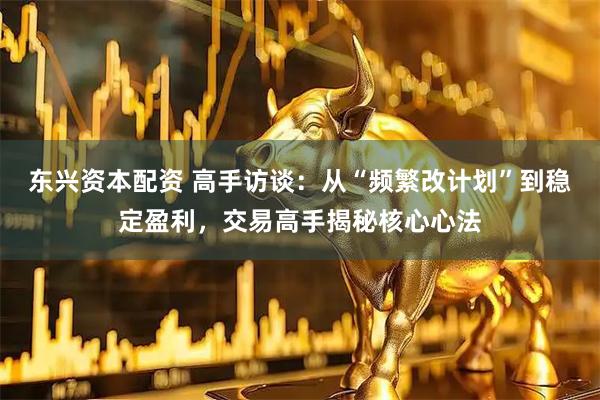 东兴资本配资 高手访谈：从“频繁改计划”到稳定盈利，交易高手揭秘核心心法
