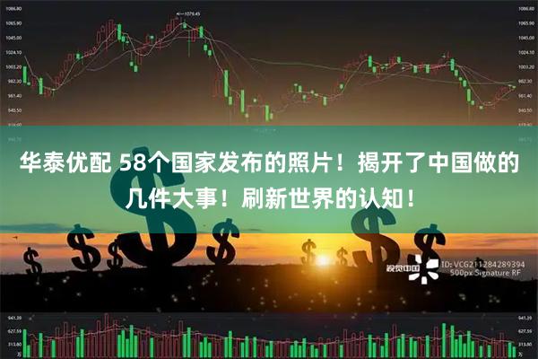华泰优配 58个国家发布的照片！揭开了中国做的几件大事！刷新世界的认知！