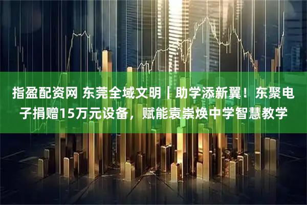 指盈配资网 东莞全域文明|助学添新翼!东聚电子捐赠15万元设备,赋能袁崇焕中学智慧教学