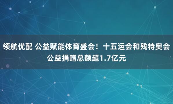 领航优配 公益赋能体育盛会！十五运会和残特奥会公益捐赠总额超1.7亿元