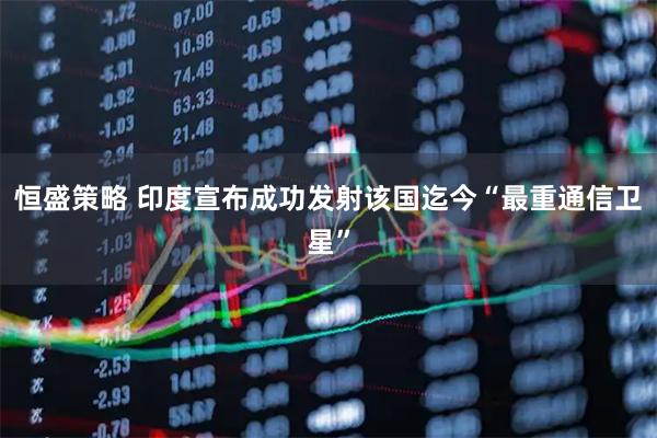 恒盛策略 印度宣布成功发射该国迄今“最重通信卫星”