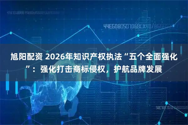 旭阳配资 2026年知识产权执法“五个全面强化”：强化打击商标侵权，护航品牌发展