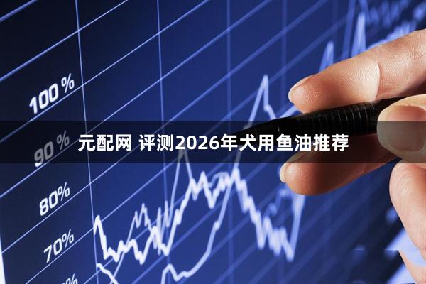 元配网 评测2026年犬用鱼油推荐