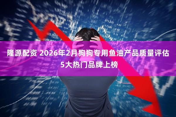 隆源配资 2026年2月狗狗专用鱼油产品质量评估 5大热门品牌上榜