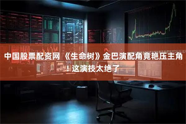中国股票配资网 《生命树》金巴演配角竟艳压主角! 这演技太绝了