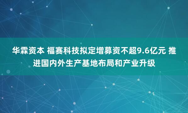 华霖资本 福赛科技拟定增募资不超9.6亿元 推进国内外生产基地布局和产业升级