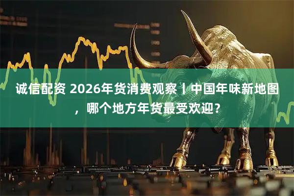 诚信配资 2026年货消费观察丨中国年味新地图，哪个地方年货最受欢迎？