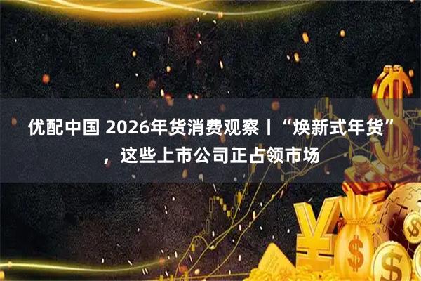 优配中国 2026年货消费观察丨“焕新式年货”，这些上市公司正占领市场