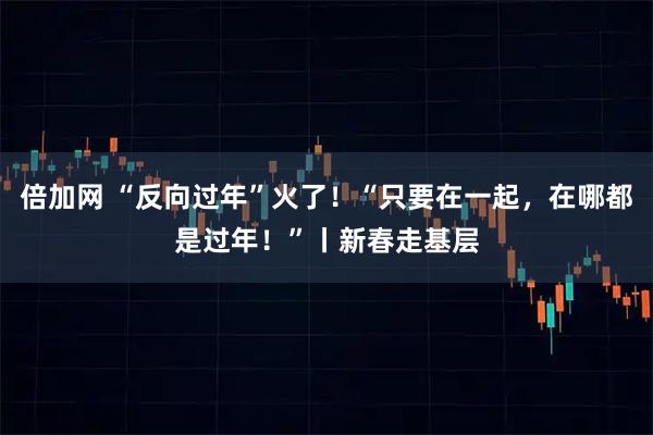 倍加网 “反向过年”火了！“只要在一起，在哪都是过年！”丨新春走基层