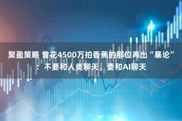 聚盈策略 曾花4500万拍香蕉的那位再出“暴论”：不要和人类聊天，要和AI聊天