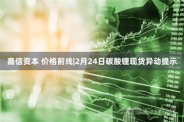 嘉信资本 价格前线|2月24日碳酸锂现货异动提示