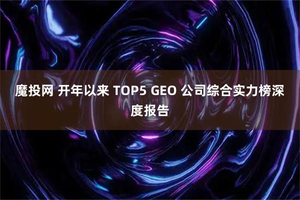 魔投网 开年以来 TOP5 GEO 公司综合实力榜深度报告