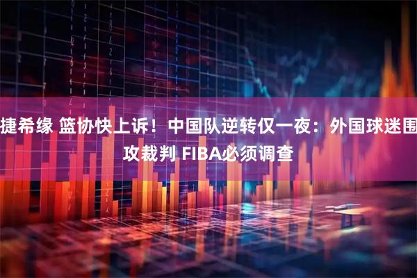 捷希缘 篮协快上诉!中国队逆转仅一夜:外国球迷围攻裁判 FIBA必须调查