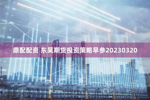 鼎配配资 东吴期货投资策略早参20230320