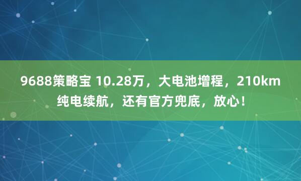 9688策略宝 10.28万,大电池增程,210km纯电续航,还有官方兜底,放心!