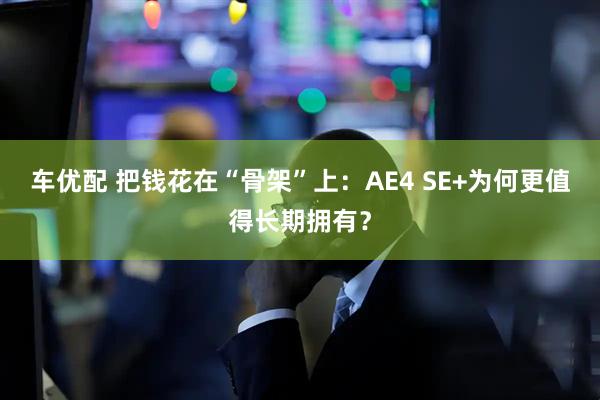 车优配 把钱花在“骨架”上:AE4 SE+为何更值得长期拥有?