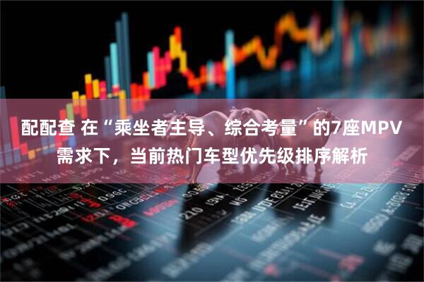 配配查 在“乘坐者主导、综合考量”的7座MPV需求下,当前热门车型优先级排序解析