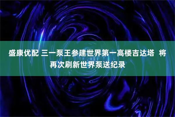 盛康优配 三一泵王参建世界第一高楼吉达塔  将再次刷新世界泵送纪录