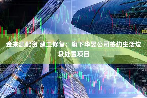 金来源配资 建工修复:旗下华昱公司签约生活垃圾处置项目