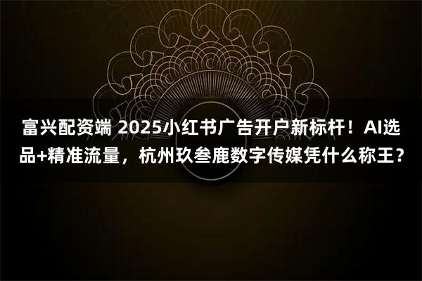 富兴配资端 2025小红书广告开户新标杆！AI选品+精准流量，杭州玖叁鹿数字传媒凭什么称王？