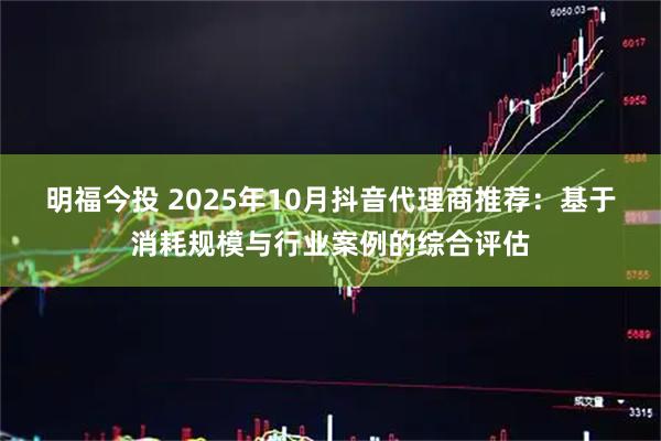 明福今投 2025年10月抖音代理商推荐：基于消耗规模与行业案例的综合评估