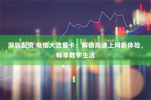 深圳配资 电信大流量卡：解锁高速上网新体验，畅享数字生活