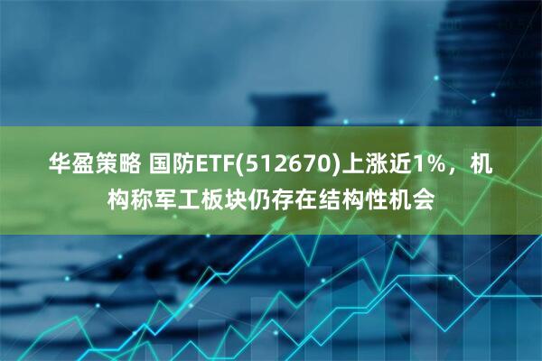 华盈策略 国防ETF(512670)上涨近1%，机构称军工板块仍存在结构性机会
