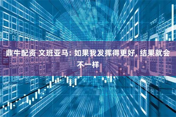 鼎牛配资 文班亚马: 如果我发挥得更好, 结果就会不一样