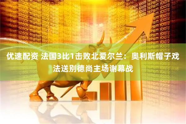 优速配资 法国3比1击败北爱尔兰：奥利斯帽子戏法送别德尚主场谢幕战