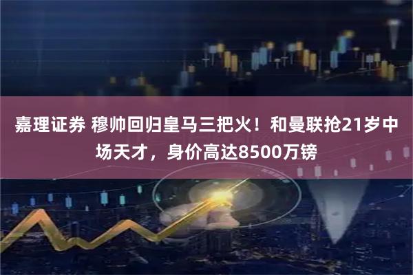嘉理证券 穆帅回归皇马三把火！和曼联抢21岁中场天才，身价高达8500万镑